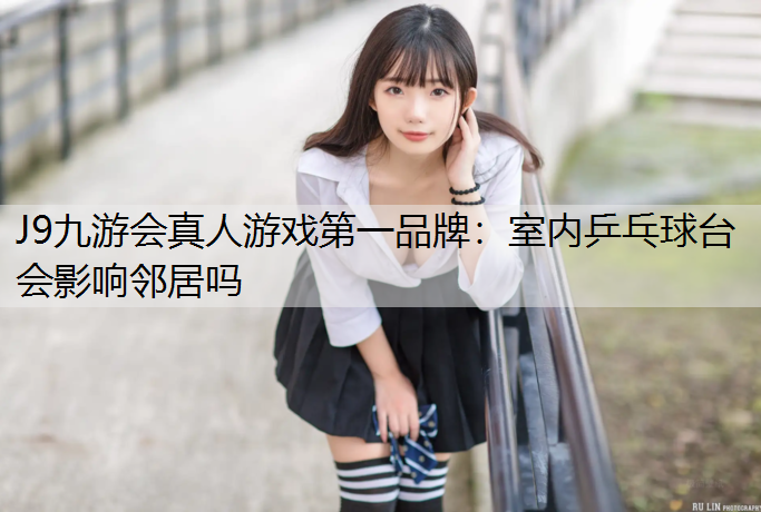 J9九游会真人游戏第一品牌：室内乒乓球台会影响邻居吗