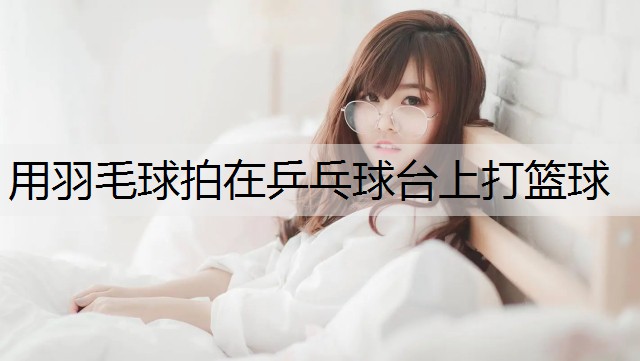 用羽毛球拍在乒乓球台上打篮球